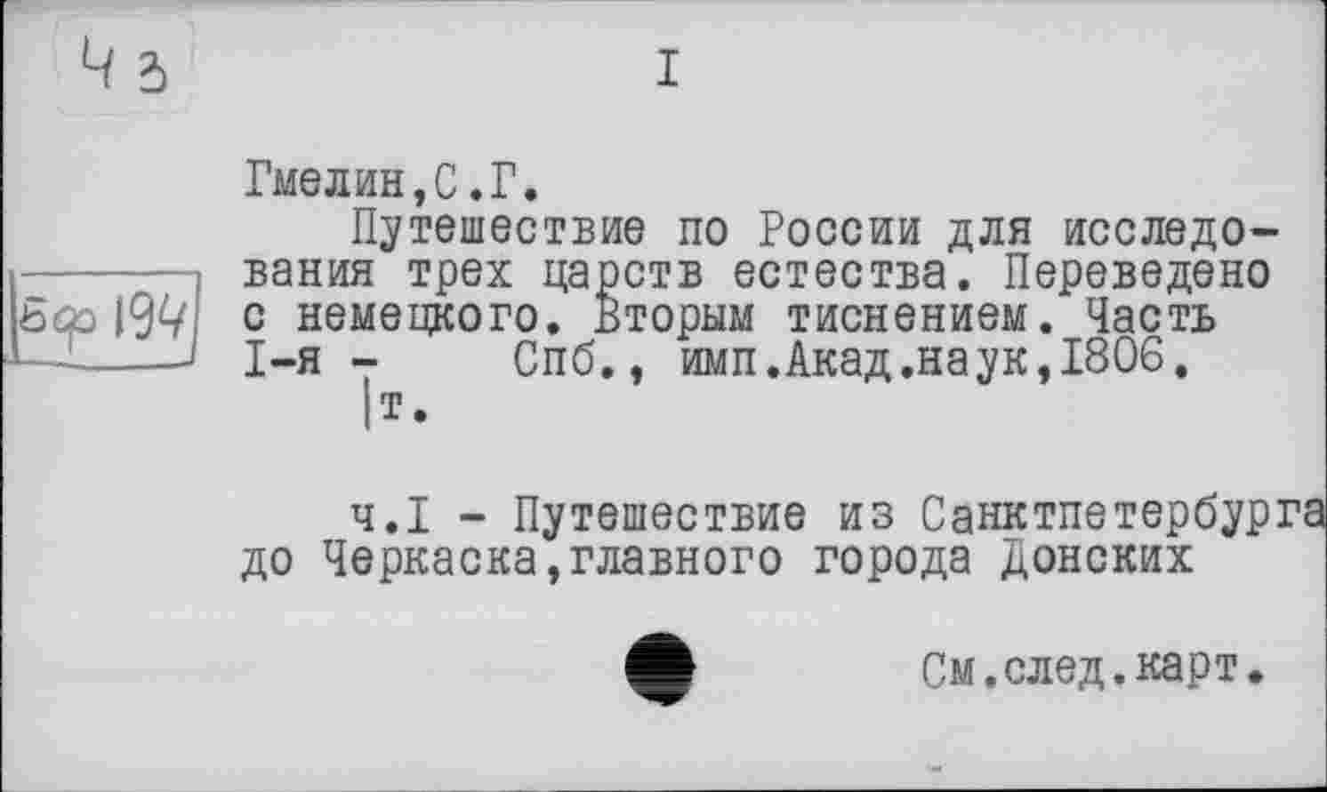 ﻿I
Гмелин,С.Г.
Путешествие по России для исследования трех царств естества. Переведено с немецкого. Вторым тиснением. Часть I-я- Спб., имп. Акад.наук,1806.
|т.
Ч.І - Путешествие из Санктпетербурга до Черкаска,главного города донских
См. след.карт.